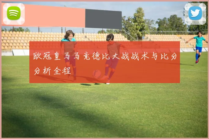 欧冠皇马马竞德比大战战术与比分分析全程