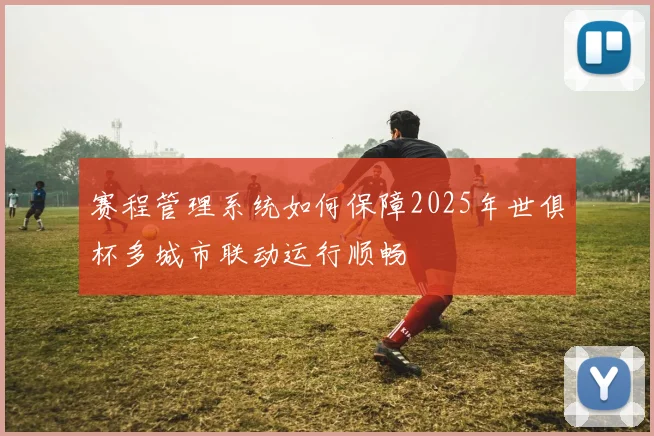 赛程管理系统如何保障2025年世俱杯多城市联动运行顺畅